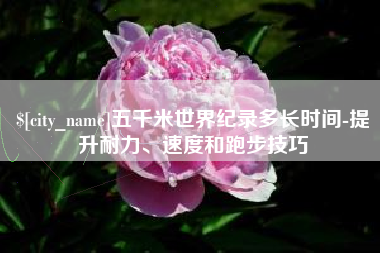 滕州五千米世界纪录多长时间-提升耐力、速度和跑步技巧