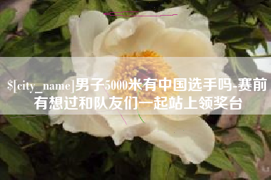 滕州男子5000米有中国选手吗-赛前有想过和队友们一起站上领奖台