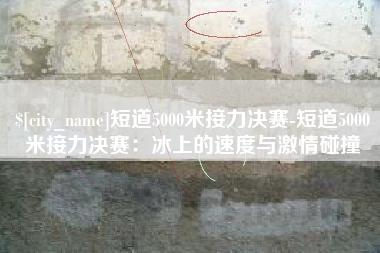 滕州短道5000米接力决赛-短道5000米接力决赛：冰上的速度与激情碰撞