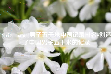 滕州男子五千米中国记录排名-创造了中国男子五千米的记录